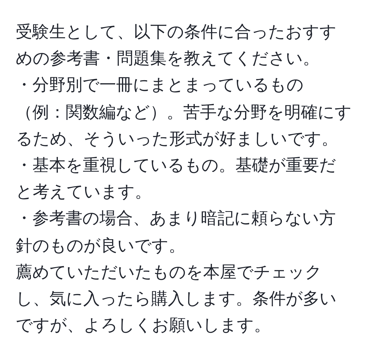 受験生として、以下の条件に合ったおすすめの参考書・問題集を教えてください。  
・分野別で一冊にまとまっているもの例：関数編など。苦手な分野を明確にするため、そういった形式が好ましいです。  
・基本を重視しているもの。基礎が重要だと考えています。  
・参考書の場合、あまり暗記に頼らない方針のものが良いです。  
薦めていただいたものを本屋でチェックし、気に入ったら購入します。条件が多いですが、よろしくお願いします。