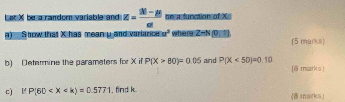 Let X be a random variable and z= (|X|-mu )/sigma |  be a function of X. 
a) Show that X has mean μ and variance a^2 where Zsim N(0,1), 
(5 marks) 
b) Determine the parameters for X if P(X>80)=0.05 and P(X<50)=0.10
(6 marks) 
c) If P(60 , find k. 
(8 marks)