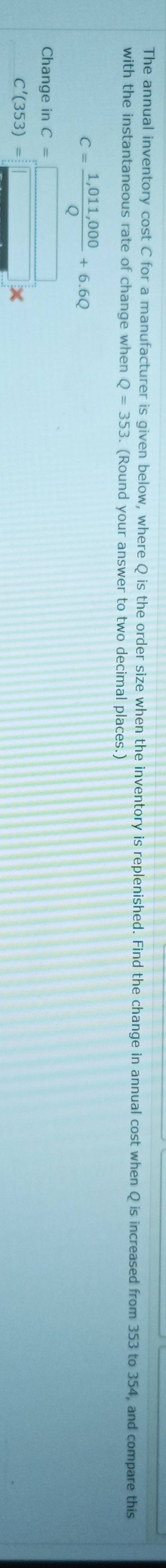 The annual inventory cost C for a manufacturer is given below, where Q is the order size when the inventory is replenished. Find the change in annual cost when Q is increased from 353 to 354, and compare this 
with the instantaneous rate of change when Q=353. (Round your answer to two decimal places.)
C= (1,011,000)/Q +6.6Q
Cha beginarrayr ngeinC=□  C'(353)=□ * endarray