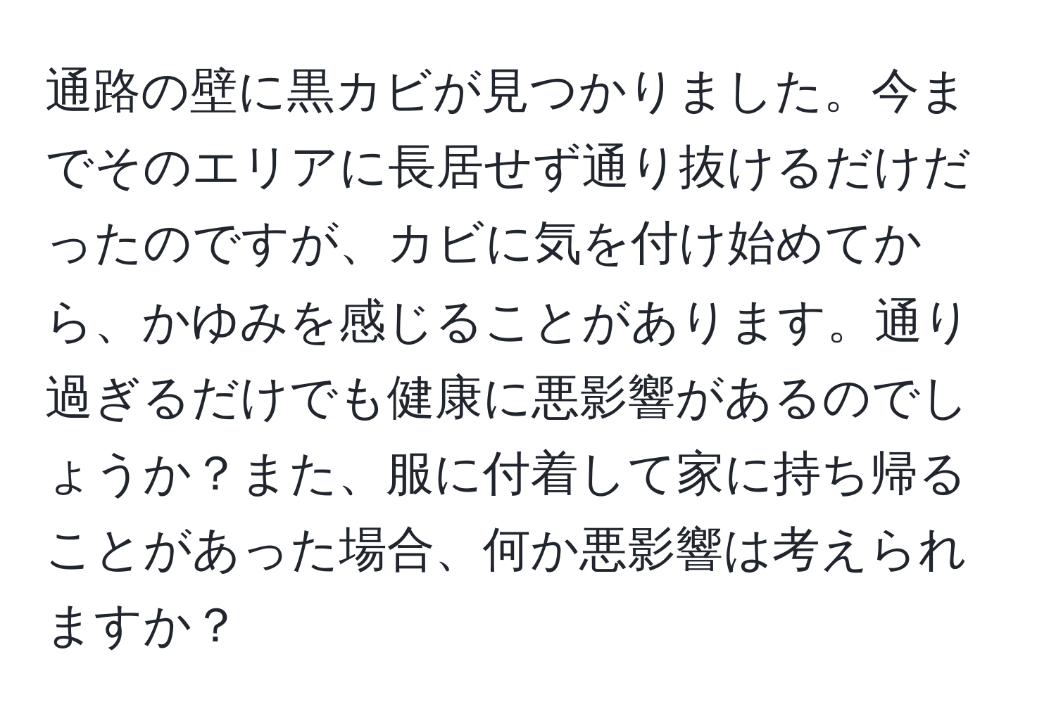 通路の壁に黒カビが見つかりました。今までそのエリアに長居せず通り抜けるだけだったのですが、カビに気を付け始めてから、かゆみを感じることがあります。通り過ぎるだけでも健康に悪影響があるのでしょうか？また、服に付着して家に持ち帰ることがあった場合、何か悪影響は考えられますか？