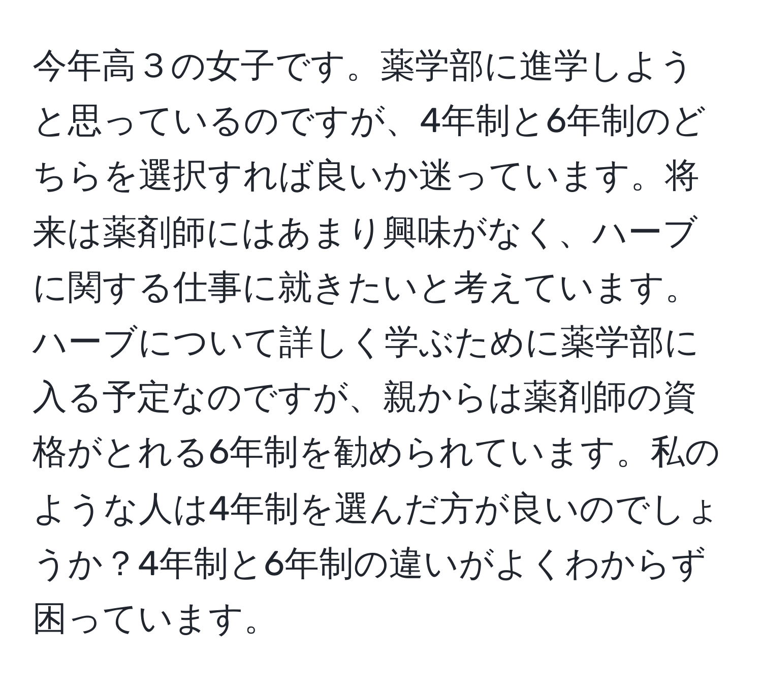 今年高３の女子です。薬学部に進学しようと思っているのですが、4年制と6年制のどちらを選択すれば良いか迷っています。将来は薬剤師にはあまり興味がなく、ハーブに関する仕事に就きたいと考えています。ハーブについて詳しく学ぶために薬学部に入る予定なのですが、親からは薬剤師の資格がとれる6年制を勧められています。私のような人は4年制を選んだ方が良いのでしょうか？4年制と6年制の違いがよくわからず困っています。