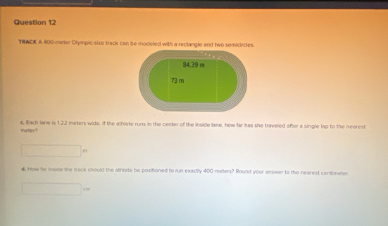 TRACK A 400-meter Olympic-size track can be modeled with a rectangle and two semicircles.
84.39 m
73 m
c, Each lane is 1.22 meters wide. If the athlete runs in the center of the inside lane, how far has she traveled after a single lap to the nearest
meter?
x=sqrt(x)=sqrt() ^circ  
d. How far inside the track should the athlete be positioned to run exactly 400 meters? Round your answer to the nearest centimeter.
□ 