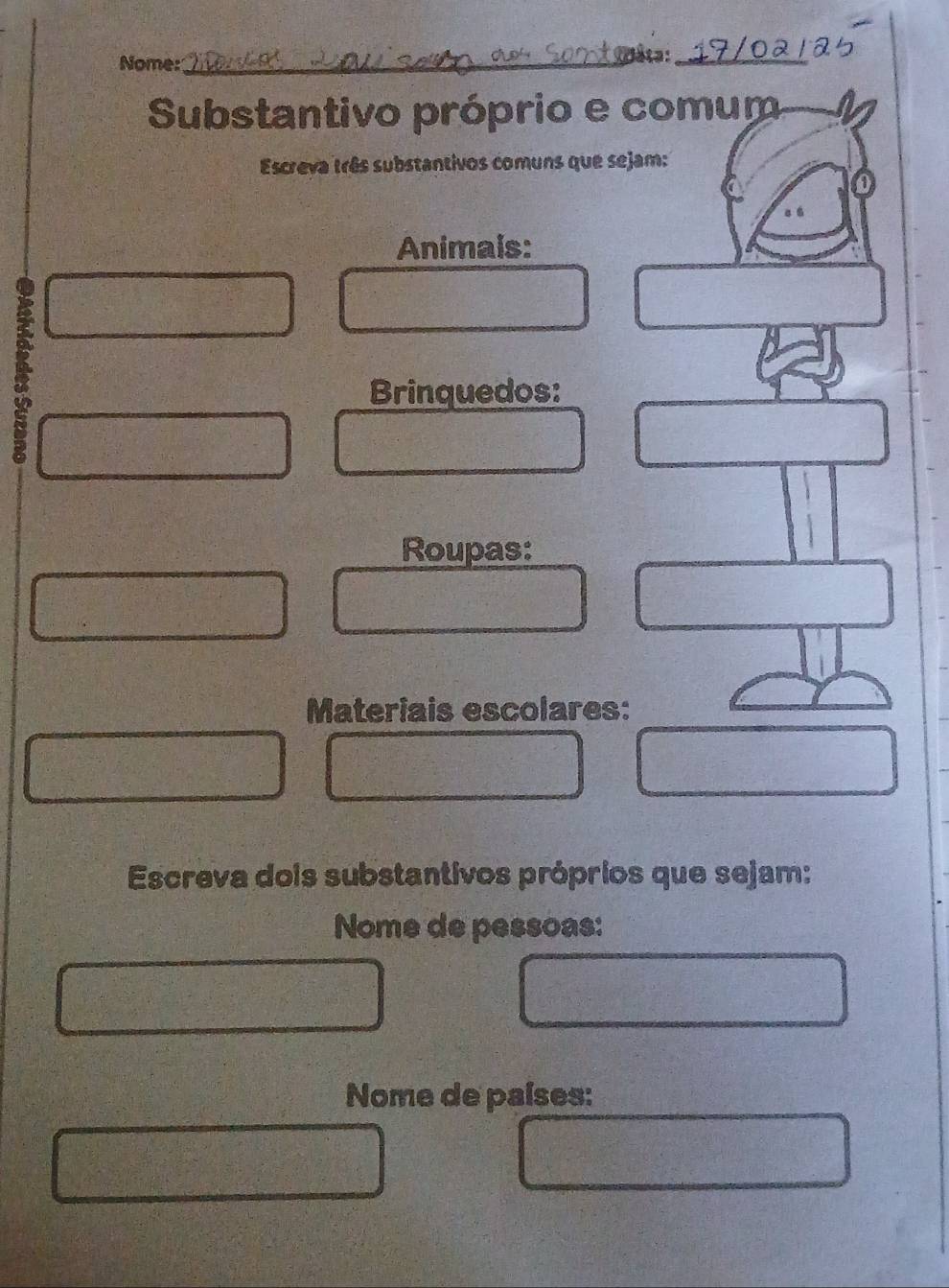 Nome:_ Dâta:_ 
Substantivo próprio e comum 
Escreva três substantivos comuns que sejam: 
o 
Animais: 
Brinquedos: 
Roupas: 
Materiais escolares: 
Escreva dois substantivos próprios que sejam: 
Nome de pessoas: 
Nome de países: