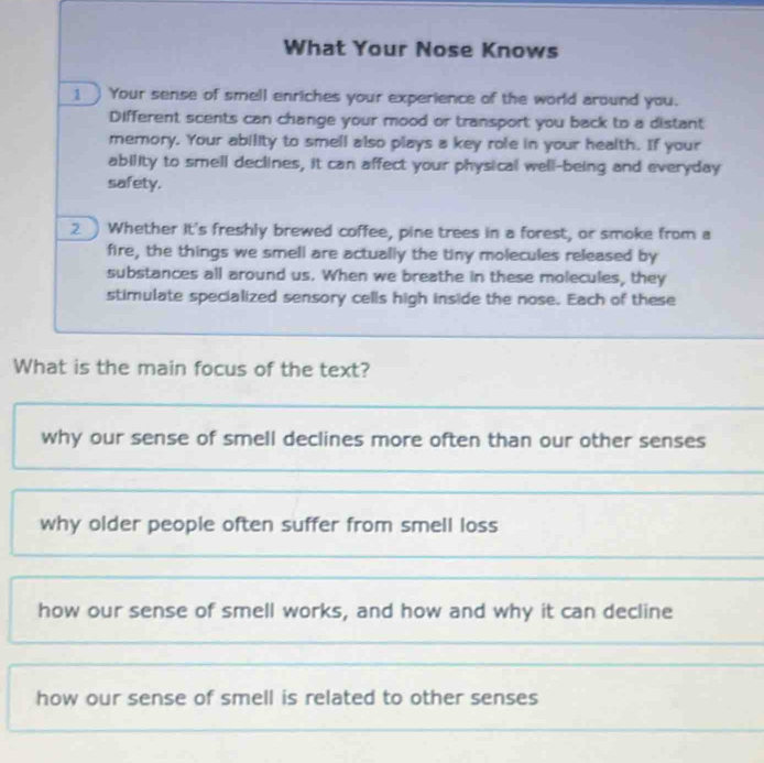 What Your Nose Knows
1 ) Your sense of smell enriches your experience of the world around you.
Different scents can change your mood or transport you back to a distant
memory. Your ability to smell also plays a key role in your health. If your
ability to smell declines, it can affect your physical well-being and everyday
safety.
2 Whether It's freshly brewed coffee, pine trees in a forest, or smoke from a
fire, the things we smell are actually the tiny molecules released by
substances all around us. When we breathe in these molecules, they
stimulate specialized sensory cells high inside the nose. Each of these
What is the main focus of the text?
why our sense of smell declines more often than our other senses
why older people often suffer from smell loss
how our sense of smell works, and how and why it can decline
how our sense of smell is related to other senses