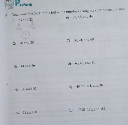 erform 
A. Determine the GCF of the following numbers using the continuous division. 
1) 33 and 22 6) 22, 55, and 44
2) 70 and 28 7) 52, 24, and 60
3) 44 and 66 8) 63, 45, and 81
4) 80 and 40 9) 48, 72, 144, and 168
5) 91 and 98 10) 27, 81, 135, and 189