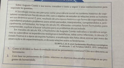 responder às questões. Sobre Auguste Comte e sua teoria, considere o texto a seguir e seus conhecimentos para 
A Sociologia iniciou seu percurso como uma ciência social no contexto histórico do capi 
talismo ocidental em fins do século XIX, com o objetivo de estudar as relações entre os homens 
sem sua dinâmica social. É, pois, resultada de uma época histórica cuja forma de organização (o 
capitalismo) produziu problemas para serem pensados, interpretados, compreendidos e, prin 
cipalmente, enfrentados. Ao longo do século XX, diferentes conceitos foram formulados para 
compreender, explicar e buscar soluções para os problemas da sociedade. 
Em meados do século XIX, o Positivismo de Auguste Comte radicaliza a tendência empi 
rista ao subordinar as experiências teológicas e metofísicas, tidas como inferiores, à ciência. O 
Estado Positivo é o ápice do espírito humano, a explicação dos fatos deve ocorrer por meio da 
observação e da experimentação, e de suas relações entre os fenômenos. 
DE BIRITO, C. M. M. et al. Fundamentos filosóficos e sociológicos 
da educeção. 2. ed. Fartaleza: EdUECE, 2015. (adaptado) 
1. Como se dividem as fases da evolução social no pensamento comtiano? Cite-as e descreva-as 
brevemente. 
2. Com base no pensamento de Comte, relacione os objetivos dos estudos sociológicos ao pro- 
gresso da humanidade.