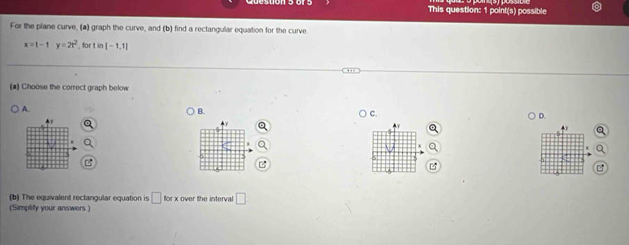 This question: 1 point(s) possible
For the plane curve, (a) graph the curve, and (b) find a rectangular equation for the curve.
x=t-1y=2t^2 , for t in[-1,1]
(a) Choose the correct graph below
A.
B.
C.
D.
y
x
(b) The equivalent rectangular equation is □ for over the interval □
(Simplify your answers )