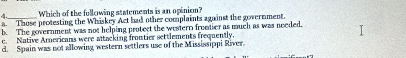 Which of the following statements is an opinion?
a. Those protesting the Whiskey Act had other complaints against the government.
b. The government was not helping protect the western frontier as much as was needed.
c. Native Americans were attacking frontier settlements frequently.
d. Spain was not allowing western settlers use of the Mississippi River.