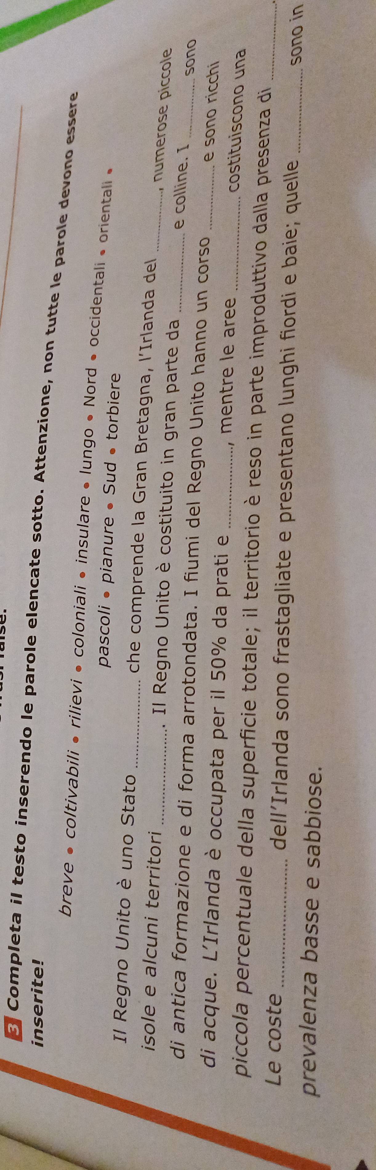 inserite! 
Completa il testo inserendo le parole elencate sotto. Attenzione, non tutte le parole devono essere 
breve • coltivabili • rilievi • coloniali • insulare • lungo • Nord • occidentali • orientali • 
pascoli • pianure • Sud • torbiere 
Il Regno Unito è uno Stato _che comprende la Gran Bretagna, l’Irlanda del 
, numerose piccole 
isole e alcuni territori _1. Il Regno Unito è costituito in gran parte da _e colline. I 
di antica formazione e di forma arrotondata. I fiumi del Regno Unito hanno un corso_ 
_sono 
e sono ricchi 
di acque. L'Irlanda è occupata per il 50% da prati e _, mentre le aree 
costituiscono una 
piccola percentuale della superficie totale; il territorio è reso in parte improduttivo dalla presenza di 
Le coste _dell’Irlanda sono frastagliate e presentano lunghi fiordi e baie; quelle __sono in 
prevalenza basse e sabbiose.