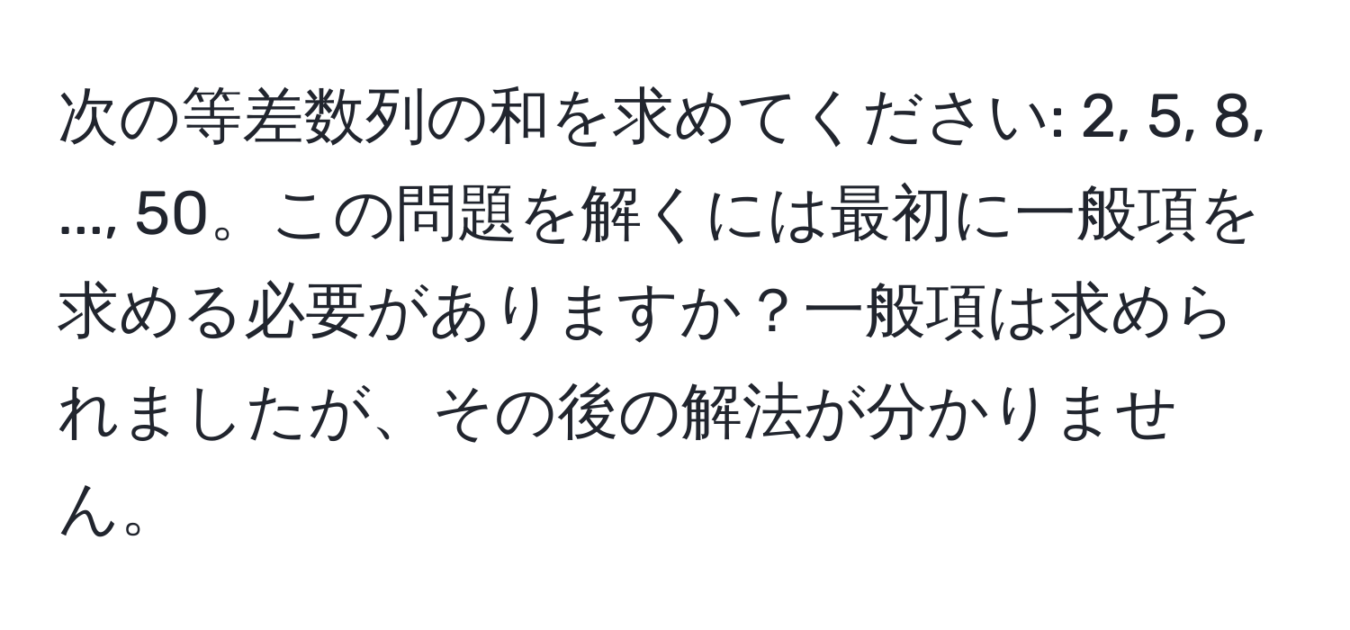 次の等差数列の和を求めてください: 2, 5, 8, ..., 50。この問題を解くには最初に一般項を求める必要がありますか？一般項は求められましたが、その後の解法が分かりません。