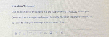 Give an example of two angles that are supplementary but are not a linear pair 
(You can draw the angles and upload the image or explain the angles using words.) 
(Be sure to label your drawings if you choose to draw.) 
B 8^4 S_1 π