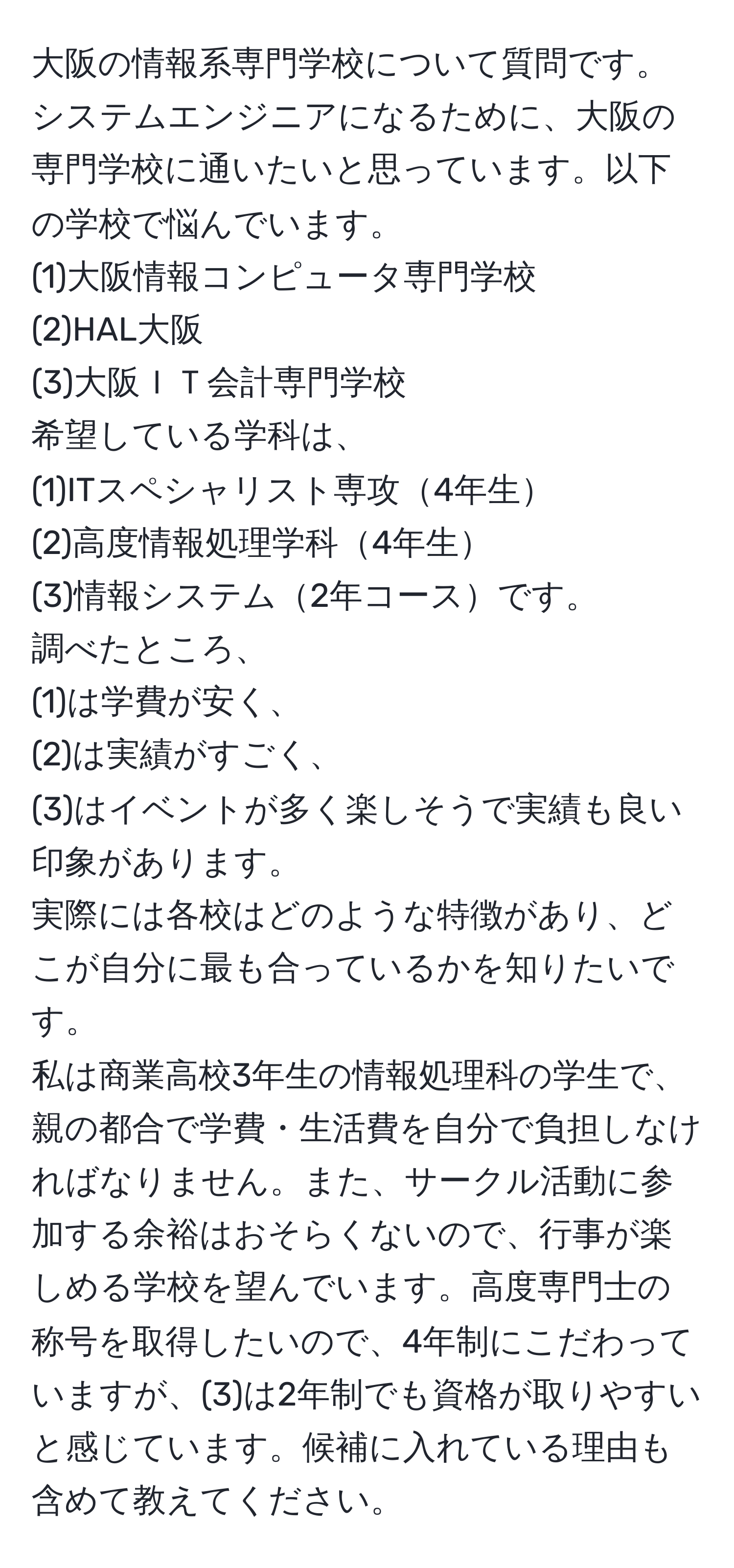 大阪の情報系専門学校について質問です。システムエンジニアになるために、大阪の専門学校に通いたいと思っています。以下の学校で悩んでいます。  
(1)大阪情報コンピュータ専門学校  
(2)HAL大阪  
(3)大阪ＩＴ会計専門学校  
希望している学科は、  
(1)ITスペシャリスト専攻4年生  
(2)高度情報処理学科4年生  
(3)情報システム2年コースです。  
調べたところ、  
(1)は学費が安く、  
(2)は実績がすごく、  
(3)はイベントが多く楽しそうで実績も良い印象があります。  
実際には各校はどのような特徴があり、どこが自分に最も合っているかを知りたいです。  
私は商業高校3年生の情報処理科の学生で、親の都合で学費・生活費を自分で負担しなければなりません。また、サークル活動に参加する余裕はおそらくないので、行事が楽しめる学校を望んでいます。高度専門士の称号を取得したいので、4年制にこだわっていますが、(3)は2年制でも資格が取りやすいと感じています。候補に入れている理由も含めて教えてください。