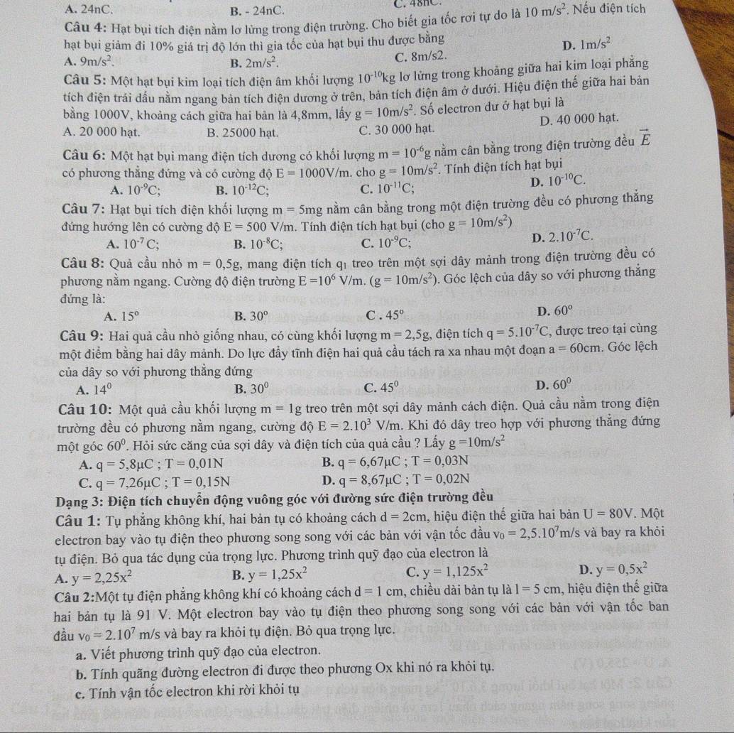 A. 24nC. B. - 24nC. C. 48hC.
Câu 4: Hạt bụi tích điện nằm lơ lừng trong điện trường. Cho biết gia tốc rơi tự do là 10m/s^2. Nếu điện tích
hạt bụi giảm đi 10% giá trị độ lớn thì gia tốc của hạt bụi thu được bằng
D. 1m/s^2
A. 9m/s^2. B. 2m/s^2. C. 8m/s2.
Câu 5: Một hạt bụi kim loại tích điện âm khối lượng 10^(-10)kg lơ lửng trong khoảng giữa hai kim loại phẳng
tích điện trái dấu nằm ngang bản tích điện dương ở trên, bản tích điện âm ở dưới. Hiệu điện thế giữa hai bản
bằng 1000V, khoảng cách giữa hai bản là 4,8mm, lấy g=10m/s^2. Số electron dư ở hạt bụi là
A. 20 000 hạt. B. 25000 hạt. C. 30 000 hạt. D. 40 000 hạt.
Câu 6: Một hạt bụi mang điện tích dương có khối lượng m=10^(-6) g nằm cân bằng trong điện trường đều vector E
có phương thẳng đứng và có cường độ E=1000V/m. cho g=10m/s^2. Tính điện tích hạt bụi
A. 10^(-9)C; B. 10^(-12)C C. 10^(-11)C
D. 10^(-10)C.
Câu 7: Hạt bụi tích điện khối lượng m=5mg nằm cân bằng trong một điện trường đều có phương thắng
đứng hướng lên có cường độ E=500V/m. Tính điện tích hạt bụi (cho g=10m/s^2)
A. 10^(-7)C; B. 10^(-8)C; C. 10^(-9)C;
D. 2.10^(-7)C.
Cầu 8: Quả cầu nhỏ m=0,5g 2, mang điện tích qỉ treo trên một sợi dây mảnh trong điện trường đều có
phương nằm ngang. Cường độ điện trường E=10^6V/m. (g=10m/s^2) 0. Góc lệch của dây so với phương thắng
đứng là:
A. 15° B. 30° C . 45°
D. 60°
Câu 9: Hai quả cầu nhỏ giống nhau, có cùng khối lượng m=2,5g , điện tích q=5.10^(-7)C , được treo tại cùng
một điểm bằng hai dây mảnh. Do lực đầy tĩnh điện hai quả cầu tách ra xa nhau một đoạn a=60cm. Góc lệch
của dây so với phương thẳng đứng
A. 14° B. 30° C. 45°
D. 60°
Câu 10: Một quả cầu khối lượng m=1g treo trên một sợi dây mảnh cách điện. Quả cầu nằm trong điện
trường đều có phương nằm ngang, cường độ E=2.10^3V/m 1. Khi đó dây treo hợp với phương thắng đứng
một góc 60° T. Hỏi sức căng của sợi dây và điện tích của quả cầu ? Lấy g=10m/s^2
A. q=5,8mu C;T=0,01N B. q=6,67mu C;T=0,03N
D.
C. q=7,26mu C;T=0,15N q=8,67mu C;T=0,02N
Dạng 3: Điện tích chuyển động vuông góc với đường sức điện trường đều
Câu 1: Tụ phẳng không khí, hai bản tụ có khoảng cách d=2cm , hiệu điện thế giữa hai bản U=80V. Một
electron bay vào tụ điện theo phương song song với các bản với vận tốc đầu v_0=2,5.10^7m/s và bay ra khỏi
tụ điện. Bỏ qua tác dụng của trọng lực. Phương trình quỹ đạo của electron là
A. y=2,25x^2 y=1,25x^2 C. y=1,125x^2 D. y=0,5x^2
B.
Câu 2:N 10 t tụ điện phẳng không khí có khoảng cách d=1cm , chiều dài bản tụ là 1=5cm , hiệu điện thế giữa
hai bản tụ là 91 V. Một electron bay vào tụ điện theo phương song song với các bản với vận tốc ban
đầu v_0=2.10^7m/s và bay ra khỏi tụ điện. Bỏ qua trọng lực.
a. Viết phương trình quỹ đạo của electron.
b. Tính quãng đường electron đi được theo phương Ox khi nó ra khỏi tụ.
c. Tính vận tốc electron khi rời khỏi tụ