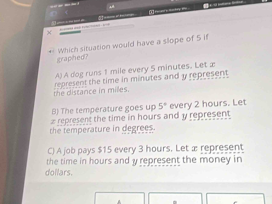 a
K-12 Indiana Onlna
i ceet is tr mool de . 2 Vikeox of Rectangu A Perari's Hoskay V..
ALGEBRA AND FUNCTIONS = 3/16
Which situation would have a slope of 5 if
graphed?
A) A dog runs 1 mile every 5 minutes. Let x
represent the time in minutes and y represent
the distance in miles.
B) The temperature goes up 5° every 2 hours. Let
x represent the time in hours and y represent
the temperature in degrees.
C) A job pays $15 every 3 hours. Let x represent
the time in hours and y represent the money in
dollars.
A