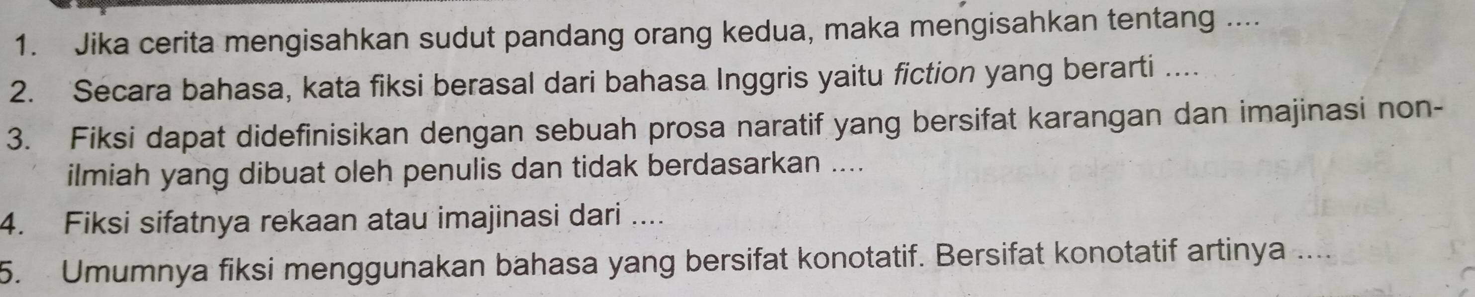 Jika cerita mengisahkan sudut pandang orang kedua, maka mengisahkan tentang .... 
2. Secara bahasa, kata fiksi berasal dari bahasa Inggris yaitu fiction yang berarti …... 
3. Fiksi dapat didefinisikan dengan sebuah prosa naratif yang bersifat karangan dan imajinasi non- 
ilmiah yang dibuat oleh penulis dan tidak berdasarkan .... 
4. Fiksi sifatnya rekaan atau imajinasi dari .... 
5. Umumnya fiksi menggunakan bahasa yang bersifat konotatif. Bersifat konotatif artinya ....