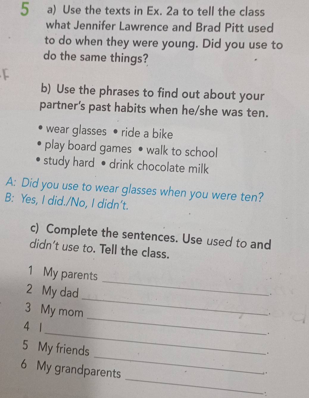 Use the texts in Ex. 2a to tell the class 
what Jennifer Lawrence and Brad Pitt used 
to do when they were young. Did you use to 
do the same things? 
b) Use the phrases to find out about your 
partner’s past habits when he/she was ten. 
wear glasses • ride a bike 
play board games • walk to school 
study hard • drink chocolate milk 
A: Did you use to wear glasses when you were ten? 
B: Yes, I did./No, I didn’t. 
c) Complete the sentences. Use used to and 
didn't use to. Tell the class. 
1 My parents 
2 My dad 
_ 
3 My mom 
_ 
_. 
_ 
4 1
5 My friends 
_. 
_ 
6 My grandparents 
∵