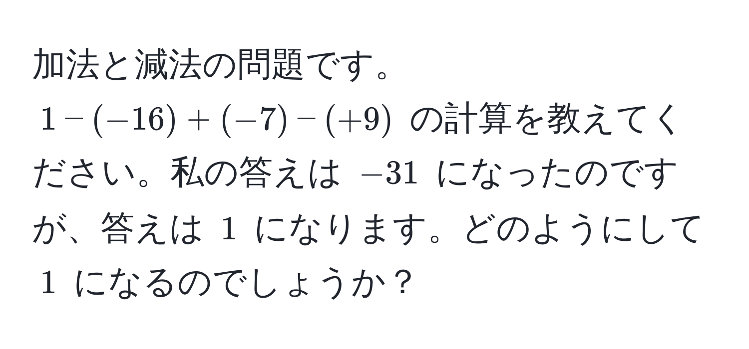 加法と減法の問題です。$1 - (-16) + (-7) - (+9)$ の計算を教えてください。私の答えは $-31$ になったのですが、答えは $1$ になります。どのようにして $1$ になるのでしょうか？