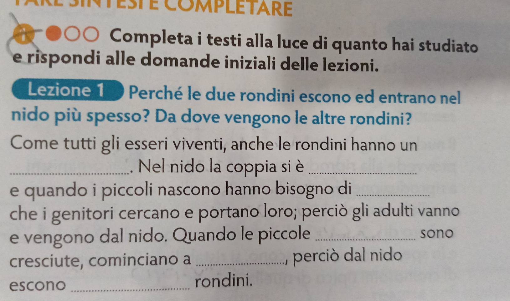 esté completaré 
Completa i testi alla luce di quanto hai studiato 
e rispondi alle domande iniziali delle lezioni. 
Lezione 10 Perché le due rondini escono ed entrano nel 
nido più spesso? Da dove vengono le altre rondini? 
Come tutti gli esseri viventi, anche le rondini hanno un 
_.Nel nido la coppia si è_ 
e quando i piccoli nascono hanno bisogno di_ 
che i genitori cercano e portano loro; perciò gli adulti vanno 
e vengono dal nido. Quando le piccole _sono 
cresciute, cominciano a _, perciò dal nido 
escono_ 
rondini.