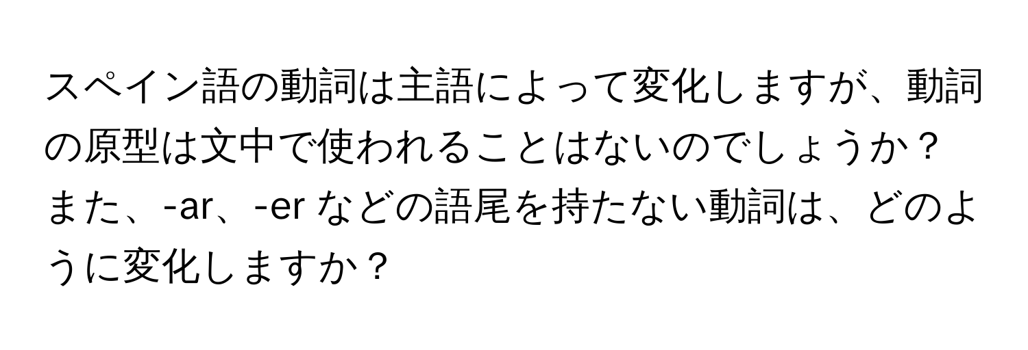 スペイン語の動詞は主語によって変化しますが、動詞の原型は文中で使われることはないのでしょうか？また、-ar、-er などの語尾を持たない動詞は、どのように変化しますか？