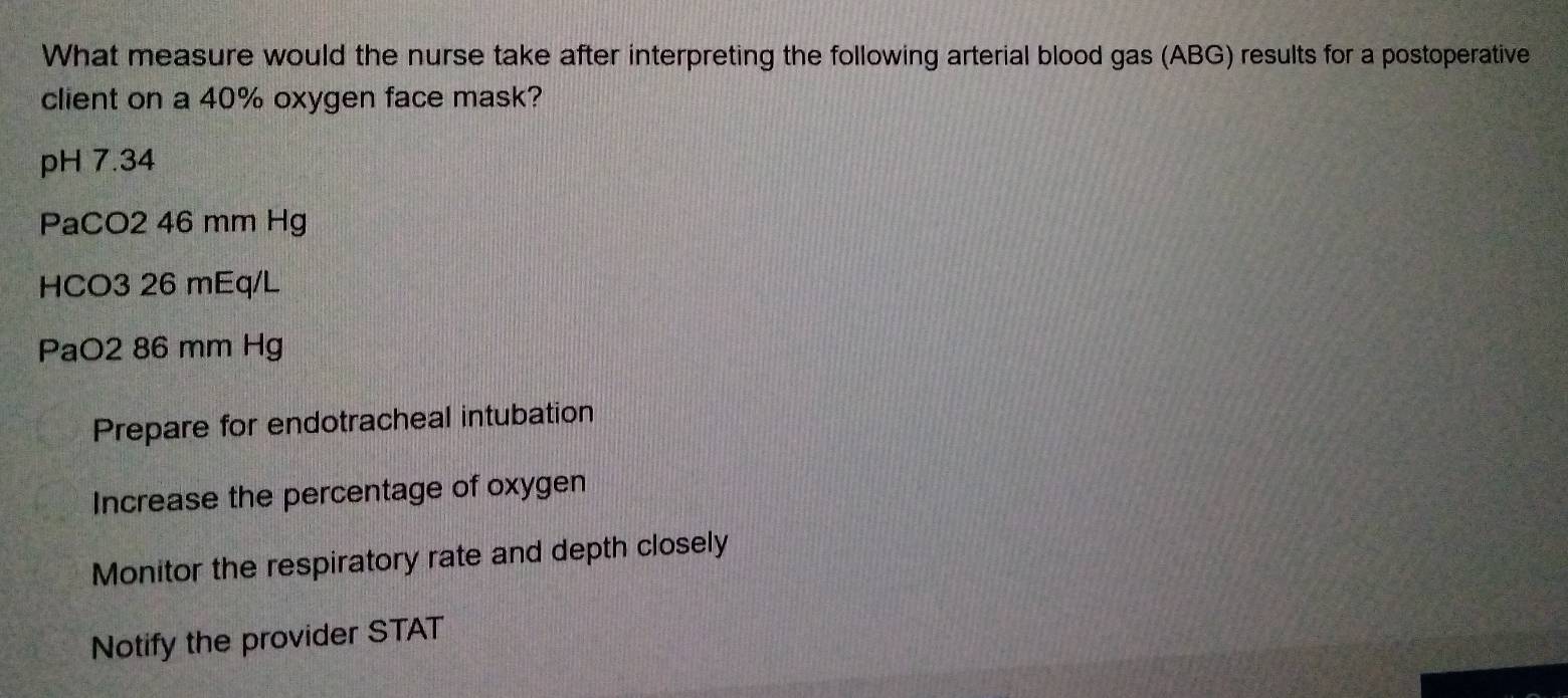 What measure would the nurse take after interpreting the following arterial blood gas (ABG) results for a postoperative
client on a 40% oxygen face mask?
pH 7.34
PaCO2 46 mm Hg
HCO3 26 mEq/L
PaO2 86 mm Hg
Prepare for endotracheal intubation
Increase the percentage of oxygen
Monitor the respiratory rate and depth closely
Notify the provider STAT