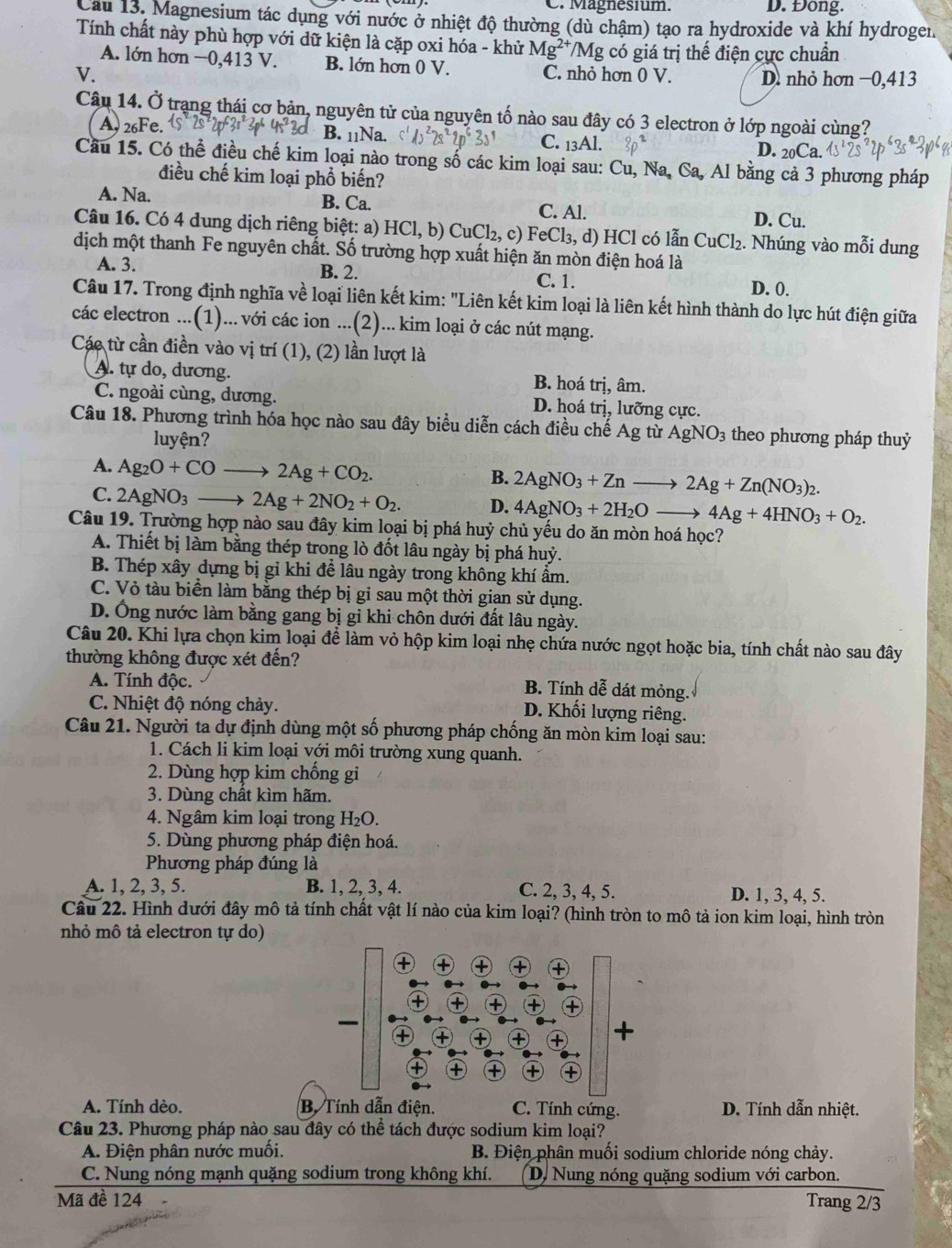 C. Magnesium. D. Đong.
Cau 13. Magnesium tác dụng với nước ở nhiệt độ thường (dù chậm) tạo ra hydroxide và khí hydrogen.
Tính chất này phù hợp với dữ kiện là cặp oxi hóa - khử Mg^(2+)/Mg có giá trị thế điện cực chuẩn
A. lớn hơn −0,413 V. B. lớn hơn 0 V. C. nhỏ hơn ( ) V
V. D. nhỏ hơn −0,413
Câu 14. Ở trạng thái cơ bản, nguyên tử của nguyên tố nào sau đây có 3 electron ở lớp ngoài cùng?
A, 26Fe. B. 11Na. C. _13Al. D. _20Ca.
Cầu 15. Có thể điều chế kim loại nào trong số các kim loại sau: Cu, Na, Ca, Al bằng cả 3 phương pháp
điều chế kim loại phổ biến?
A. Na. B. Ca. C. Al. D. Cu.
Câu 16. Có 4 dung dịch riêng biệt: a) HCl,b)CuCl_2,c) FeCl_3,d) HCl có lẫn CuCl_2. Nhúng vào mỗi dung
dịch một thanh Fe nguyên chất. Số trường hợp xuất hiện ăn mòn điện hoá là
A. 3. B. 2. C. 1. D. 0.
Câu 17. Trong định nghĩa về loại liên kết kim: "Liên kết kim loại là liên kết hình thành do lực hút điện giữa
các electron ...(1)... với các ion ...(2)... kim loại ở các nút mạng.
Các từ cần điền vào vị trí (1), (2) lần lượt là
A. tự do, dương. B. hoá trị, âm.
C. ngoài cùng, dương. D. hoá trị, lưỡng cực.
Câu 18. Phương trình hóa học nào sau đây biểu diễn cách điều chế Ag từ AgNO_3 theo phương pháp thuỷ
luyện?
A. Ag_2O+COto 2Ag+CO_2.
B. 2AgNO_3+Znto 2Ag+Zn(NO_3)_2.
C. 2AgNO_3to 2Ag+2NO_2+O_2. D. 4AgNO_3+2H_2Oto 4Ag+4HNO_3+O_2.
Câu 19. Trường hợp nào sau đây kim loại bị phá huỷ chủ yếu do ăn mòn hoá học?
A. Thiết bị làm bằng thép trong lò đốt lâu ngày bị phá huỷ.
B. Thép xây dựng bị gi khi để lâu ngày trong không khí ẩm.
C. Vỏ tàu biển làm bằng thép bị gi sau một thời gian sử dụng.
D. Ống nước làm bằng gang bị gỉ khi chôn dưới đất lâu ngày.
Câu 20. Khi lựa chọn kim loại để làm vỏ hộp kim loại nhẹ chứa nước ngọt hoặc bia, tính chất nào sau đây
thường không được xét đến?
A. Tính độc. B. Tính dễ dát mỏng.
C. Nhiệt độ nóng chảy. D. Khối lượng riêng.
Câu 21. Người ta dự định dùng một số phương pháp chống ăn mòn kim loại sau:
1. Cách li kim loại với môi trường xung quanh.
2. Dùng hợp kim chống gi
3. Dùng chất kìm hãm.
4. Ngâm kim loại trong H₂O.
5. Dùng phương pháp điện hoá.
Phương pháp đúng là
A. 1, 2, 3, 5. B. 1, 2, 3, 4. C. 2, 3, 4, 5. D. 1, 3, 4, 5.
Câu 22. Hình dưới đây mô tả tính chất vật lí nào của kim loại? (hình tròn to mô tả ion kim loại, hình tròn
nhỏ mô tả electron tự do)
A. Tính dèo. B. Tính dẫn điện. C. Tính cứng. D. Tính dẫn nhiệt.
Câu 23. Phương pháp nào sau đây có thể tách được sodium kim loại?
A. Điện phân nước muối.  B. Điện phân muối sodium chloride nóng chảy.
C. Nung nóng mạnh quặng sodium trong không khí. D. Nung nóng quặng sodium với carbon.
Mã đề 124 Trang 2/3