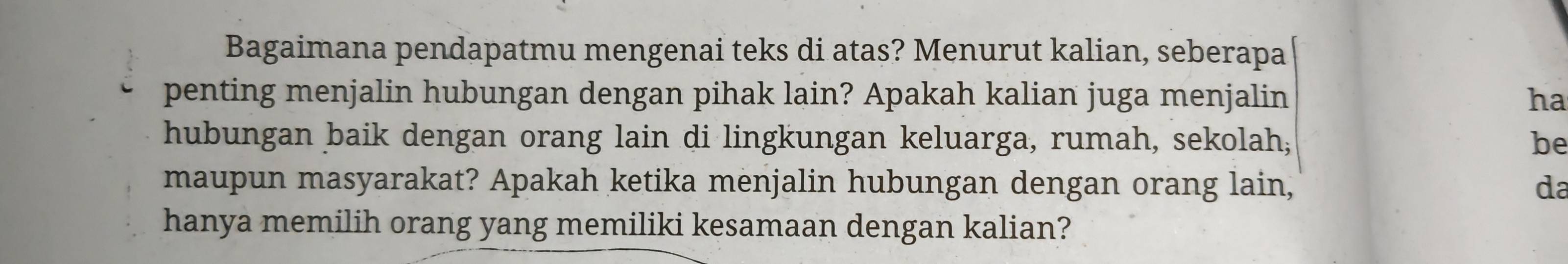 Bagaimana pendapatmu mengenai teks di atas? Menurut kalian, seberapa 
penting menjalin hubungan dengan pihak lain? Apakah kalian juga menjalin ha 
hubungan baik dengan orang lain di lingkungan keluarga, rumah, sekolah; be 
maupun masyarakat? Apakah ketika menjalin hubungan dengan orang lain, da 
hanya memilih orang yang memiliki kesamaan dengan kalian?