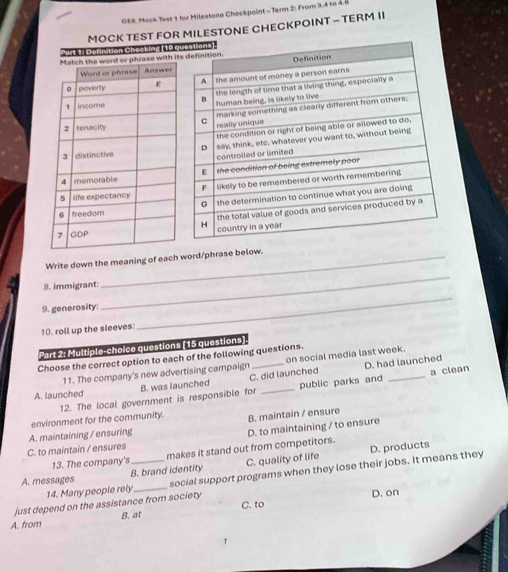 GE8 Mock Test 1 for Milestone Checkpoint - Term 2: From 3.4 to 4.6
MOCK TEST FOR MILESTONE CHECKPOINT - TERM II
Part 1: Definition Checking (10 q
i
Write down the meaning of each word/phrase below.
8. immigrant:
9. generosity:
_
10. roll up the sleeves:
_
Part 2: Multiple-choice questions [15 questions].
Choose the correct option to each of the following questions.
D. had launched
11. The company's new advertising campaign on social media last week.
A. launched B. was launched C. did launched
12. The local government is responsible for public parks and _a clean
environment for the community.
B. maintain / ensure
A. maintaining / ensuring
D. to maintaining / to ensure
C. to maintain / ensures
D. products
13. The company's makes it stand out from competitors.
A. messages B. brand identity C. quality of life
14. Many people rely_ social support programs when they lose their jobs. It means they
just depend on the assistance from society
D. on
C. to
A. from B. at