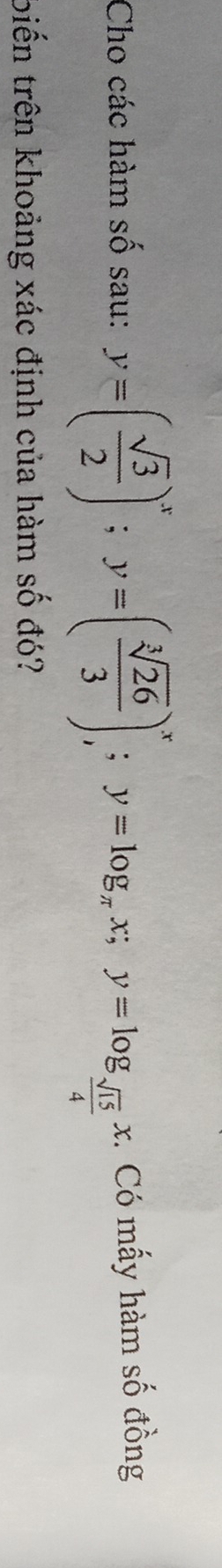 Cho các hàm số sau: y=( sqrt(3)/2 )^x; y=( sqrt[3](26)/3 )^x; y=log _π x; y=log _ sqrt(15)/4 x. Có mấy hàm số đồng 
biến trên khoảng xác định của hàm số đó?