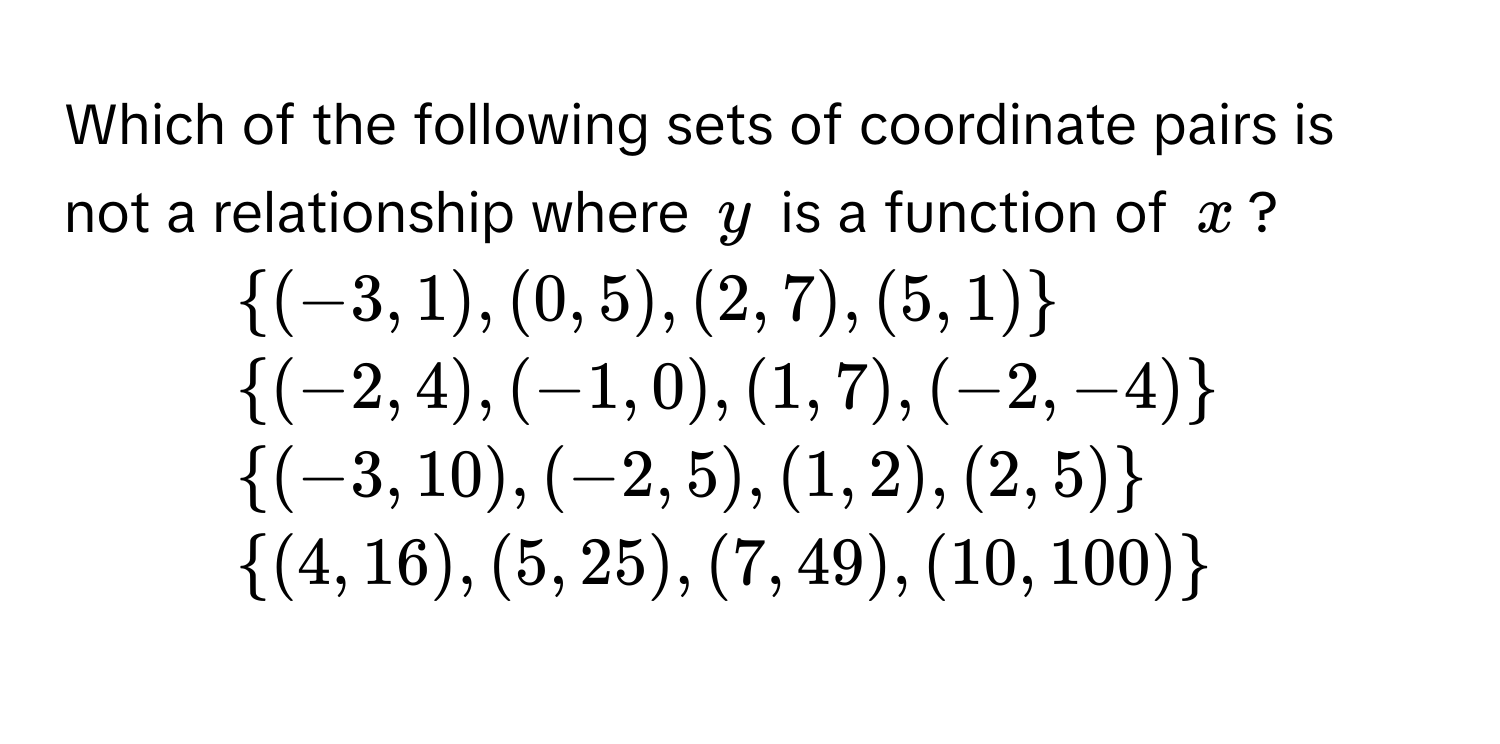 Which of the following sets of coordinate pairs is not a relationship where $y$ is a function of $x$?

1) $(-3,1),(0,5), (2,7), (5,1)$
2) $(-2,4),(-1,0), (1,7),(-2,-4)$
3) $(-3,10), (-2,5), (1,2),(2,5)$
4) $(4,16), (5,25), (7,49), (10,100)$