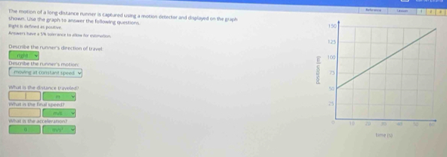 Reference 
The motion of a long-distance runner is captured using a motion detector and displayed on the graph 
shown. Use the graph to answer the following questions. 
light is defined as positive 
Answers have a 5% tolerance to allow for estmation. 
Describe the runner's direction of travel 
ng ba 
Describe the runner's motion: 
moving at constant speed L 
What is the distance traveled?
m
What is the final speed?
m/s
What is the acceleration?
m/s^2