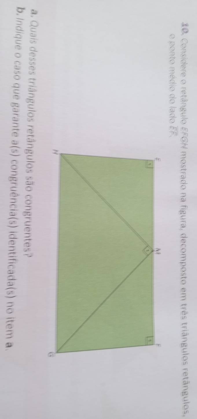 Considere o retângulo EFGH mostrado na figura, decomposto em três triângulos retângulos, 
o ponto médio do lado overline □ overline 7
a. Quais desses triângulos retângulos são congruentes? 
b. Indique o caso que garante a(s) congruência(s) identificada(s) no item a.