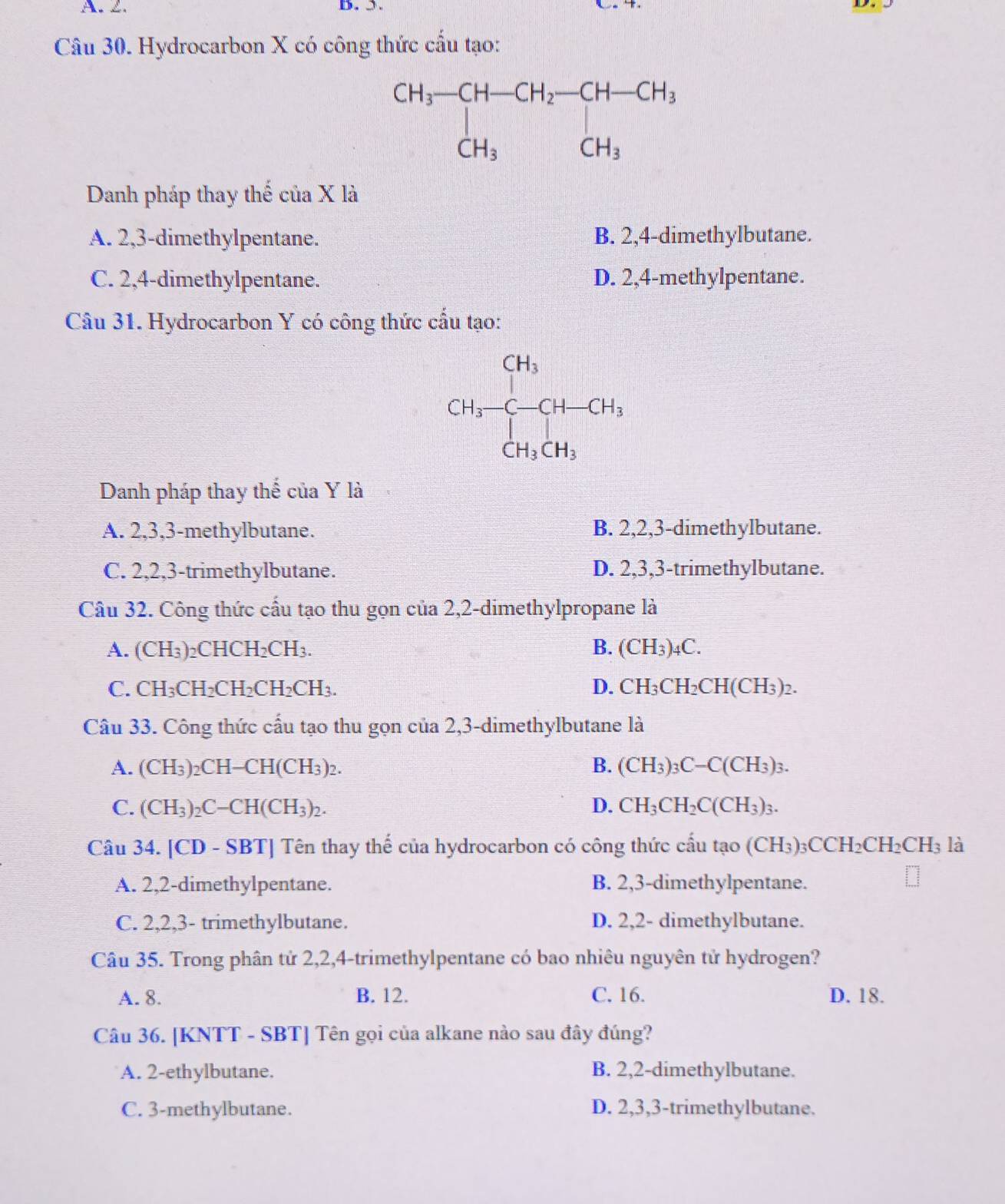 Hydrocarbon X có công thức cấu tạo:
Danh pháp thay thế của X là
A. 2,3-dimethylpentane. B. 2,4-dimethylbutane.
C. 2,4-dimethylpentane. D. 2,4-methylpentane.
Câu 31. Hydrocarbon Y có công thức cấu tạo:
CH_3-CH-CH_3
Danh pháp thay thế của Y là
A. 2,3,3-methylbutane. B. 2,2,3-dimethylbutane.
C. 2,2,3-trimethylbutane. D. 2,3,3-trimethylbutane.
Câu 32. Công thức cấu tạo thu gọn của 2,2-dimethylpropane là
A. (CH_3) _2CHCH_2CH_3. B. (CH_3)_4C.
C. CH_3CH_2CH_2CH_2CH_3. D. CH_3CH_2CH(CH_3)_2.
Câu 33. Công thức cấu tạo thu gọn của 2,3-dimethylbutane là
A. (CH_3) 15^(·)H- CH(CH₃)2.
B. (CH_3)_3C-C(CH_3)_3.
C. (CH_3)_2C-CH(CH_3)_2. D. CH_3CH_2C(CH_3)_3.
Câu 34. [CD - SBT] Tên thay thế của hydrocarbon có công thức cấu tạo (CH_3)_3CCH_2CH_2CH_3 là
A. 2,2-dimethylpentane. B. 2,3-dimethylpentane.
C. 2,2,3- trimethylbutane. D. 2,2- dimethylbutane.
Câu 35. Trong phân tử 2,2,4-trimethylpentane có bao nhiêu nguyên tử hydrogen?
A. 8. B. 12. C. 16. D. 18.
Câu 36. [KNTT - SBT] Tên gọi của alkane nào sau đây đúng?
A. 2-ethylbutane. B. 2,2-dimethylbutane.
C. 3-methylbutane. D. 2,3,3-trimethylbutane.