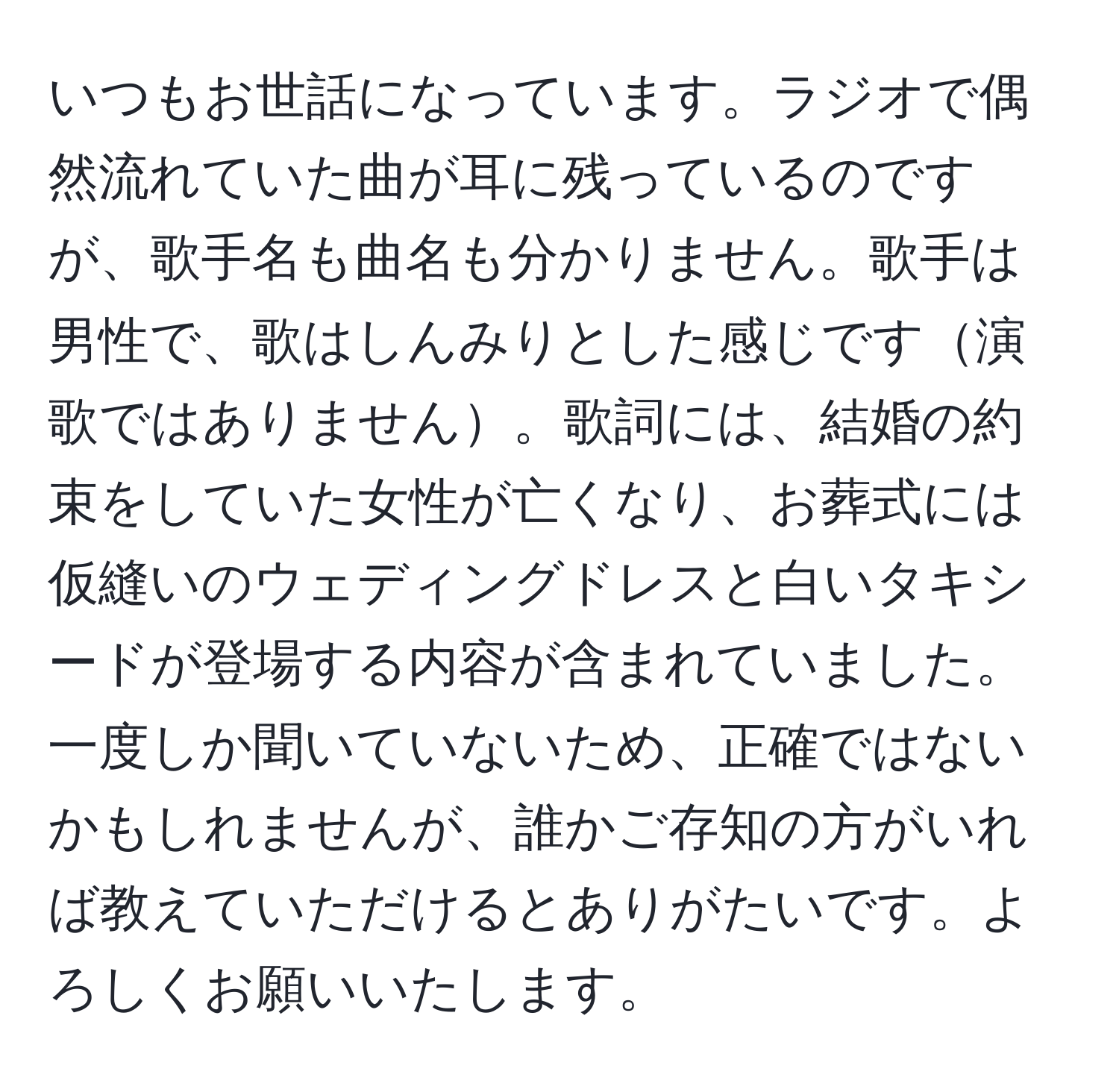 いつもお世話になっています。ラジオで偶然流れていた曲が耳に残っているのですが、歌手名も曲名も分かりません。歌手は男性で、歌はしんみりとした感じです演歌ではありません。歌詞には、結婚の約束をしていた女性が亡くなり、お葬式には仮縫いのウェディングドレスと白いタキシードが登場する内容が含まれていました。一度しか聞いていないため、正確ではないかもしれませんが、誰かご存知の方がいれば教えていただけるとありがたいです。よろしくお願いいたします。