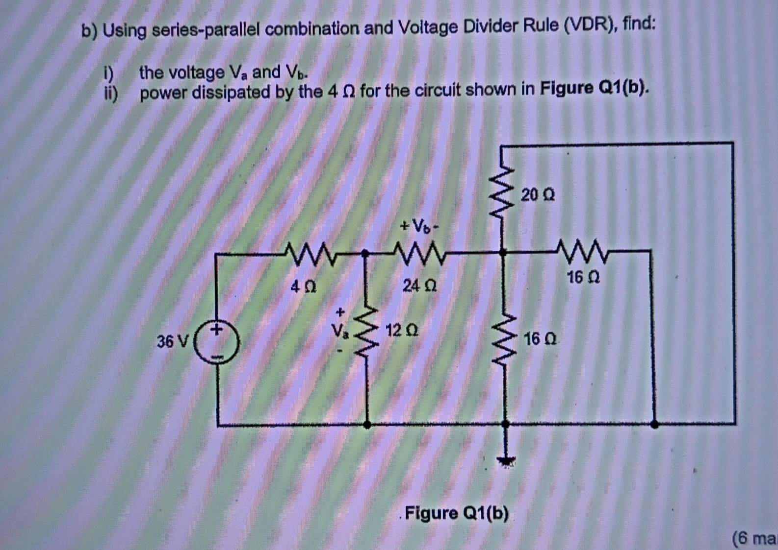 Using series-parallel combination and Voltage Divider Rule (VDR), find:
i) the voltage V_a and V_b-
ii) power dissipated by the 4 Ω for the circuit shown in Figure Q1(b).
Figure Q1(b
(6 ma