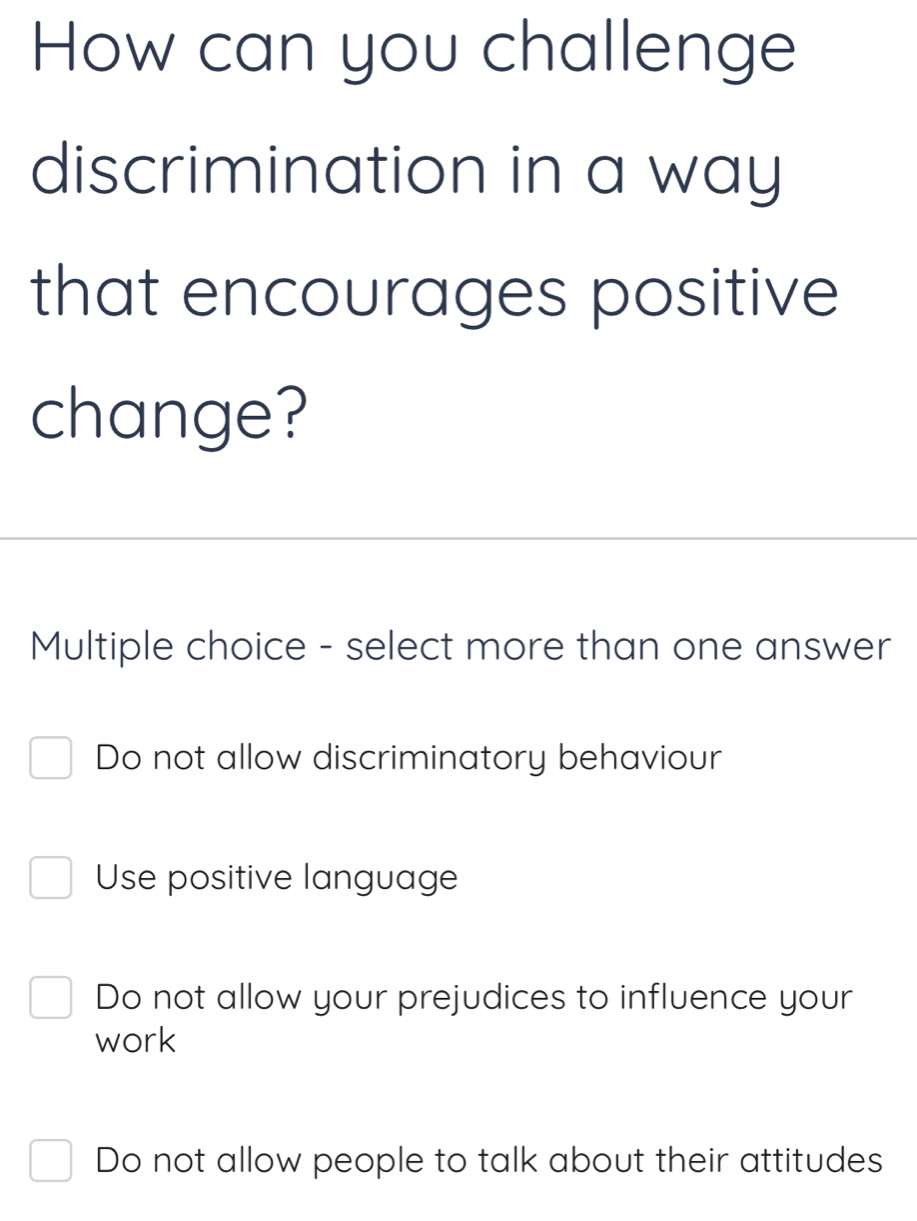 How can you challenge
discrimination in a way
that encourages positive
change?
Multiple choice - select more than one answer
Do not allow discriminatory behaviour
Use positive language
Do not allow your prejudices to influence your
work
Do not allow people to talk about their attitudes