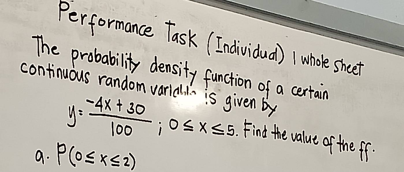 Performance Task (Individual) whooe sheet 
The probability density function of a certain 
continuous random varidl is given by
y= (-4x+30)/100 ; 0≤ x≤ 5.Find the value of the ff. 
9. P(0≤ x≤ 2)