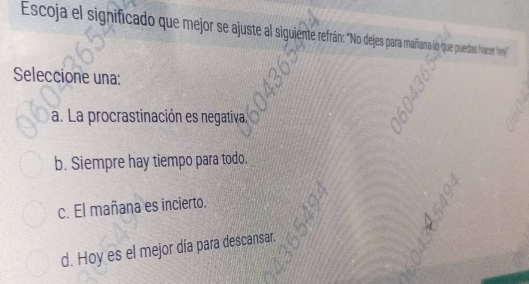 Escoja el significado que mejor se ajuste al sigiente efran jpara mañana lo que puedas hacerhow
Seleccione una:
a. La procrastinación es negativa.
b. Siempre hay tiempo para todo
c. El mañana es incierto.
d. Hoy es el mejor día para descansar.