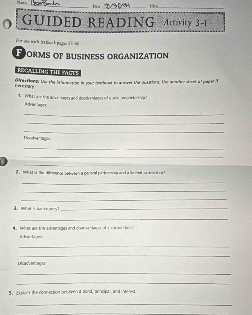 Name_ Date_ 
Class_ 
GUIDED READING Activity 3-1 
For use with textbook pages 57-66 
POrMs oF bUsineSS orGANIZAtion 
RECALLING THE FACTS 
Directions: Use the information in your textbook to answer the questions. Use another sheet of paper if 
necessary. 
1. What are the advantages and disadvantages of a sole proprietorship? 
Advantages: 
_ 
_ 
_ 
Disadvantages: 
_ 
_ 
_ 
a 
2. What is the difference between a general partnership and a limited partnership? 
_ 
_ 
_ 
3. What is bankruptcy?_ 
_ 
4. What are the advantages and disadvantages of a corporation? 
Advantages: 
_ 
_ 
Disadvantages 
_ 
_ 
5. Explain the connection between a bond, principal, and interest 
_ 
_