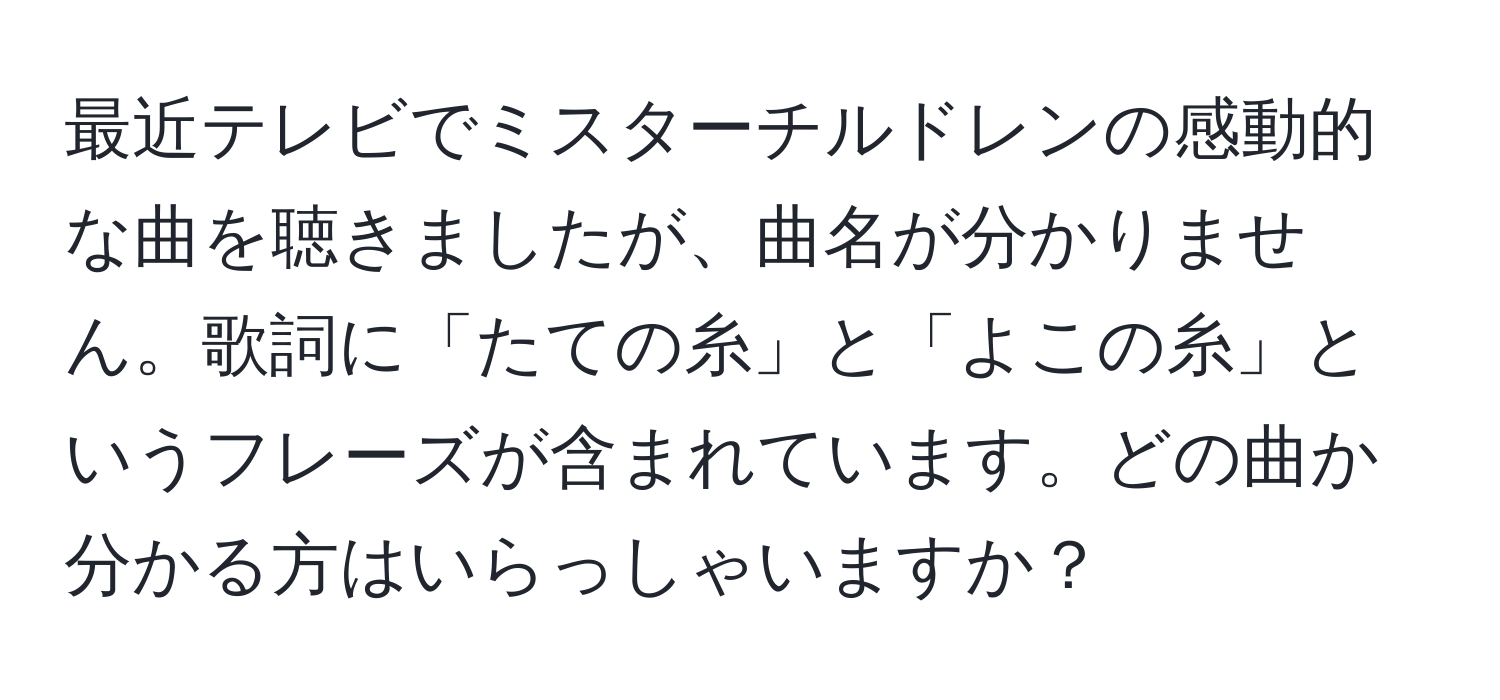 最近テレビでミスターチルドレンの感動的な曲を聴きましたが、曲名が分かりません。歌詞に「たての糸」と「よこの糸」というフレーズが含まれています。どの曲か分かる方はいらっしゃいますか？