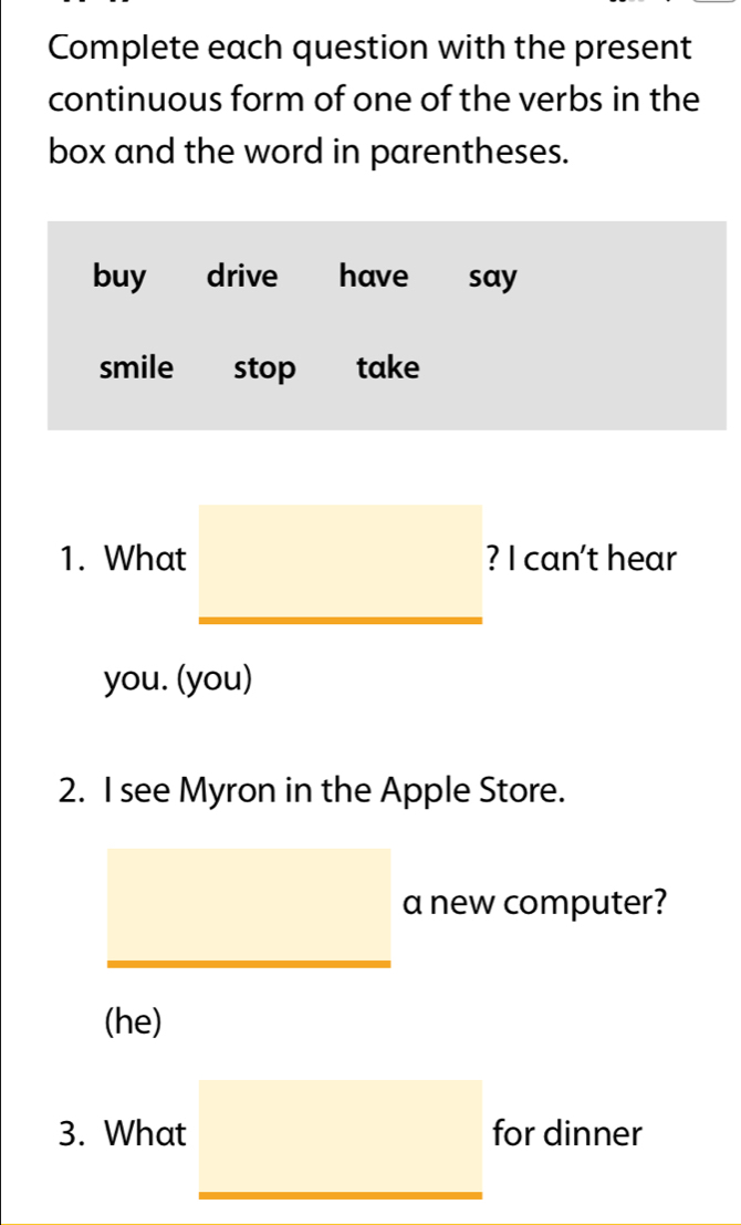 Complete each question with the present
continuous form of one of the verbs in the
box and the word in parentheses.
buy drive have say
smile stop take
1. What □ ? ? I can't hear
you. (you)
2. I see Myron in the Apple Store.
^ a new computer?
□  □  
(he)
3. What □ for dinner