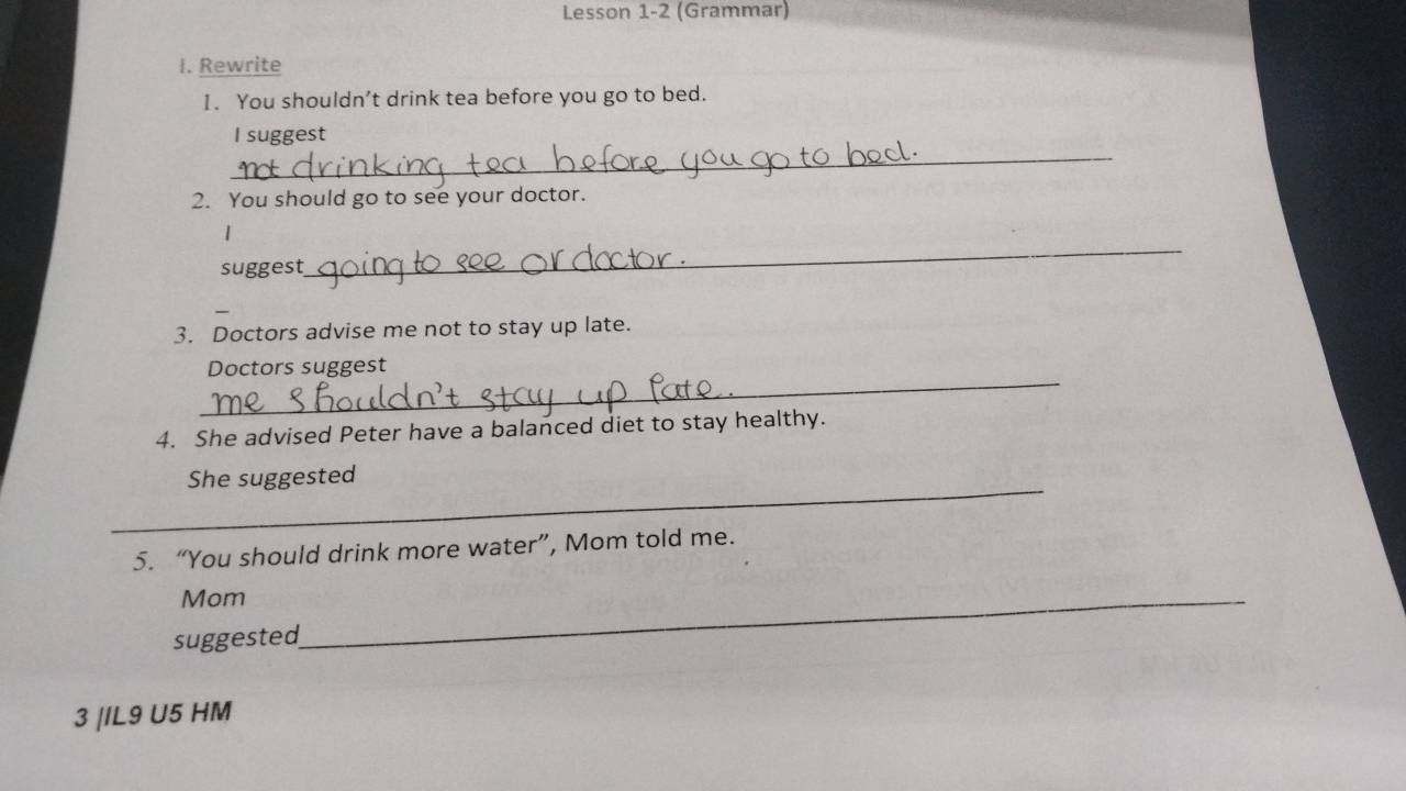 Lesson 1-2 (Grammar) 
I. Rewrite 
1. You shouldn’t drink tea before you go to bed. 
_ 
I suggest 
2. You should go to see your doctor. 
1 
suggest 
_ 
3. Doctors advise me not to stay up late. 
_ 
Doctors suggest 
4. She advised Peter have a balanced diet to stay healthy. 
_ 
She suggested 
5. “You should drink more water”, Mom told me. 
Mom_ 
suggested 
3 |IL9 U5 HM