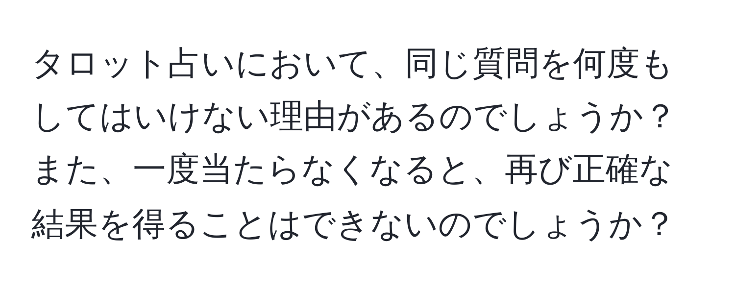 タロット占いにおいて、同じ質問を何度もしてはいけない理由があるのでしょうか？また、一度当たらなくなると、再び正確な結果を得ることはできないのでしょうか？