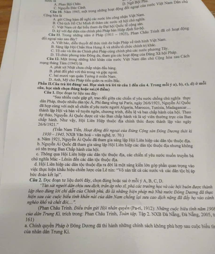 nước là
A. Phan Bội Châu.
D. Ngô Bội Phu.
Cầu 10. Năm 1945, một trong những hoạt động đổi ngoại của nước Việt Nam Dân chủ
C. Nguyễn Đức Cảnh.
Cộng hòa là
A. gửi Công hàm đề nghị các nước lớn công nhận Việt Nam.
B. Chủ tích Hồ Chí Minh đi thâm các nước xã hội chủ nghĩa
C. Việt Nam cử đai biểu tham dự Đại hội Quốc tế cộng sản.
D. ký với đại diện của chính phủ Pháp bản Hiệp định S 0-b 0.
Câu 11. Trong những năm ở Pháp (1911-1925) ,  Phan Châu Trinh đã có hoạt động
đối ngoại nào sau đây?
A. Viết báo, diễn thuyết để thức tính dư luận Pháp về tình hình Việt Nam.
B. Sáng lập Hội Chấn Hoa Hưng Á và nhiều tổ chức chính trị khác.
C. Tổ cáo và lên án Chính phủ Pháp cùng chính phủ các nước phương Tây.
D. Tổ chức phong trào Đông du, tham gia các hoạt động của Đảng Xã hội Pháp.
Câu 12. Một trong những khó khân của nước Việt Nam dân chủ Cộng hòa sau Cách
mạng tháng Tầm (1945) là
A. phát xít Nhật chưa chấp nhận đầu hàng.
B. phái đối phó với thù trong và giặc ngoài.
C. hai mươi vạn quân Tưởng ở miễn Nam.
D. Anh, Mỹ cho Pháp tiến quân ra miền Bắc.
Phần II.Câu trã lời đúng/ sai. Học sinh trả lời từ câu 1 đến câu 4. Trong mỗi ý a), b), c), đ) ở mỗi
câu, học sinh chọn đúng hoặc sai.(4 điểm)
Câu 1. Đọc đoạn tư liệu sau đây:
'Sau nhiều cuộc gặp gỡ, trao đổi giữa các chiến sĩ yêu nước chống chủ nghĩa thực
dân Pháp, thuộc nhiều dân tộc Á, Phi đang sống tại Paris, ngày 26/6/1921, Nguyễn Ái Quốc
đã họp cùng với một số chiến sĩ yêu nước người Algeria, Marocco, Tunisia, Madagascar...
thành lập Hội và bản về tuyên ngôn, chương trình, điều lệ và ban chấp hành của hội. Theo
dự thảo, Nguyễn Ái Quốc được cử vào Ban chấp hành và là uỷ viên thường trực của Ban
chấp hành. Như vậy, Hội Liên Hiệp thuộc địa chính thức được thành lập vào ngày
26/6/1921.”
(Trần Nam Tiến, Hoạt động đổi ngoại của Đảng Cộng sản Đông Dương thời kỉ
1930-194. 5, NXB Văn hoá - văn nghệ, tr. 70.)
a. Năm 1921, Nguyễn Ái Quốc đã tham gia sáng lập Hội Liên hiệp các dân tộc thuộc địa.
b. Nguyễn Ái Quốc đã tham gia sáng lập Hội Liên hiệp các dân tộc thuộc địa nhưng không
có tên trong Ban Chấp hành của hội.
c. Thông qua Hội Liên hiệp các dân tộc thuộc địa, các chiến sĩ yêu nước muốn truyền bá
chủ nghĩa Mác - Lênin đến các dân tộc thuộc địa.
d. Hội Liên hiệp các dân tộc thuộc địa ra đời là một sáng kiến lớn góp phần quan trọng vào
việc thực hiện khẩu hiệu chiến lược của Lê nin: “Vô sản tắt cả các nước và các dân tộc bị áp
bức đoàn kết lại”.
Câu 2. Đọc đoạn tư liệu dưới đây, chọn đúng hoặc sai ở mỗi ý A, B, C, D.
*Tàn sát người dân chịu sưu dịch, trần áp nho sĩ, phá các trường học và các hội buôn được thành
lập theo đúng lời chỉ dẫn của Chinh phủ, đó là những biện pháp mà Nhà nước Đông Dương đã thực
hiện sau các cuộc biểu tình khẩn nài của dân Nam chồng lại sưu cao dịch nặng đã đầy họ vào cảnh
nghèo khổ và chết đói,...''.
(Phan Châu Trinh. Điều trần gửi Hội nhân quyền (Pa-ri, 1912): Những cuộc biêu tình năm 1908
của dân Trung Kì, trích trong: Phan Châu Trinh, Toàn tập, Tập 2. NXB Đà Nẵng, Đà Nẵng, 2005, tr
161)
a. Chính quyền Pháp ờ Đông Dương đã thi hành những chính sách không phù hợp sau cuộc biểu tin
của nhân dân Trung Kì.