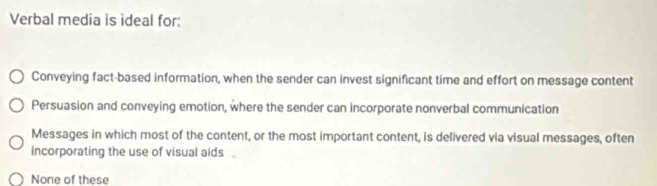 Verbal media is ideal for:
Conveying fact-based information, when the sender can invest significant time and effort on message content
Persuasion and conveying emotion, where the sender can incorporate nonverbal communication
Messages in which most of the content, or the most important content, is delivered via visual messages, often
incorporating the use of visual aids .
None of these