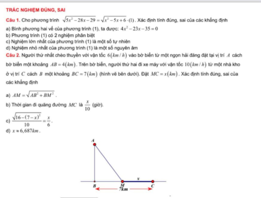 TRÁC NGHIỆM ĐÚNG, SAI
Câu 1. Cho phương trình sqrt(5x^2-28x-29)=sqrt(x^2-5x+6)· (1). Xác định tính đủng, sai của các khẳng định
a) Bình phương hai về của phương trình (1), ta được: 4x^2-23x-35=0
b) Phương trình (1) có 2 nghiệm phân biệt
c) Nghiệm lớn nhất của phương trình (1) là một số tự nhiên
d) Nghiệm nhỏ nhất của phương trình (1) là một số nguyên âm
Câu 2. Người thứ nhất chèo thuyền với vận tốc 6(km / h) vào bờ biển từ một ngọn hải đăng đặt tại vị trí A cách
bờ biển một khoảng AB=4(km). Trên bở biển, người thứ hai đi xe máy với vận tốc 10(km/ h) từ một nhà kho
ở vị trí C cách B một khoảng BC=7(km) (hình vẽ bên dưới). Đặt MC=x(km). Xác định tính đúng, sai của
các khẳng định
a) AM=sqrt(AB^2+BM^2). 
b) Thời gian đi quãng đường MC là  x/10 (gib). 
c) frac sqrt(16-(7-x)^2)10= x/6 . 
d) xapprox 6.687km.