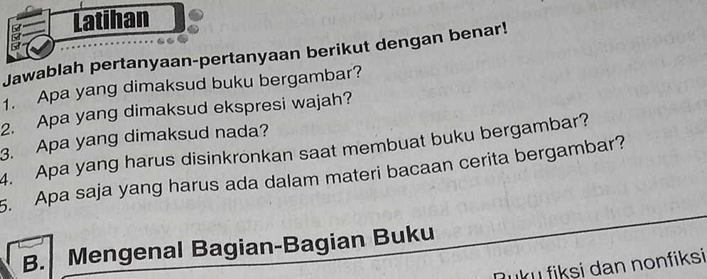 Latihan 
a 
Jawablah pertanyaan-pertanyaan berikut dengan benar! 
1. Apa yang dimaksud buku bergambar? 
2. Apa yang dimaksud ekspresi wajah? 
3. Apa yang dimaksud nada? 
4. Apa yang harus disinkronkan saat membuat buku bergambar? 
5. Apa saja yang harus ada dalam materi bacaan cerita bergambar? 
B. Mengenal Bagian-Bagian Buku 
ʔuku fiksi dan nonfiksi