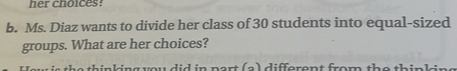 her choices: 
b. Ms. Diaz wants to divide her class of 30 students into equal-sized 
groups. What are her choices? 
s h e thinking you did in part (a) different from the thinl in s