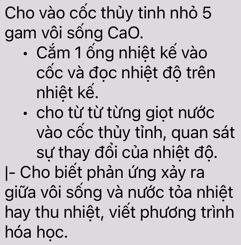 Cho vào cốc thủy tinh nhỏ 5
gam vôi sống CaO. 
Cắm 1 ống nhiệt kế vào 
cốc và đọc nhiệt độ trên 
nhiệt kế. 
cho từ từ từng giọt nước 
vào cốc thủy tỉnh, quan sát 
sự thay đổi của nhiệt độ. 
|- Cho biết phản ứng xảy ra 
giữa vôi sống và nước tỏa nhiệt 
hay thu nhiệt, viết phương trình 
hóa học.