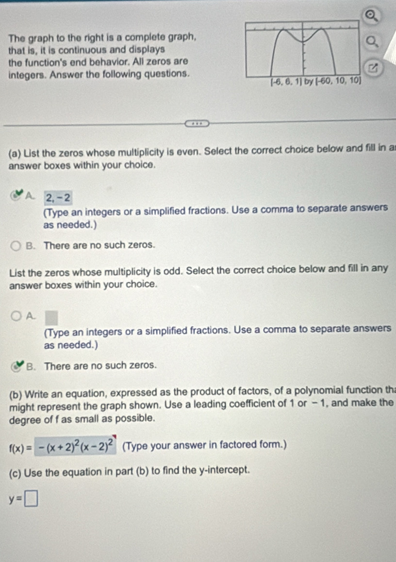 The graph to the right is a complete graph,
that is, it is continuous and displays
the function's end behavior. All zeros are
integers. Answer the following questions.
(a) List the zeros whose multiplicity is even. Select the correct choice below and fill in a
answer boxes within your choice.
A 2, - 2
(Type an integers or a simplified fractions. Use a comma to separate answers
as needed.)
B. There are no such zeros.
List the zeros whose multiplicity is odd. Select the correct choice below and fill in any
answer boxes within your choice.
A.
(Type an integers or a simplified fractions. Use a comma to separate answers
as needed.)
B. There are no such zeros.
(b) Write an equation, expressed as the product of factors, of a polynomial function th
might represent the graph shown. Use a leading coefficient of 1 or -1, and make the
degree of f as small as possible.
f(x)=-(x+2)^2(x-2)^2 (Type your answer in factored form.)
(c) Use the equation in part (b) to find the y-intercept.
y=□