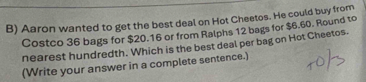 Aaron wanted to get the best deal on Hot Cheetos. He could buy from 
Costco 36 bags for $20.16 or from Ralphs 12 bags for $6.60. Round to 
nearest hundredth. Which is the best deal per bag on Hot Cheetos. 
(Write your answer in a complete sentence.)